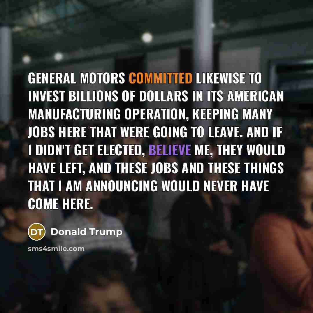 “General Motors committed likewise to invest billions of dollars in its American manufacturing operation, keeping many jobs here that were going to leave. And if I didn't get elected, believe me, they would have left, and these jobs and these things that I am announcing would never have come here.” quote by Donald Trump