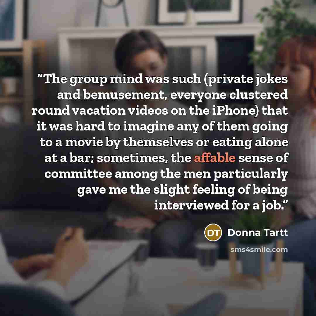 “The group mind was such (private jokes and bemusement, everyone clustered round vacation videos on the iPhone) that it was hard to imagine any of them going to a movie by themselves or eating alone at a bar; sometimes, the affable sense of committee among the men particularly gave me the slight…” quote by Donna Tartt