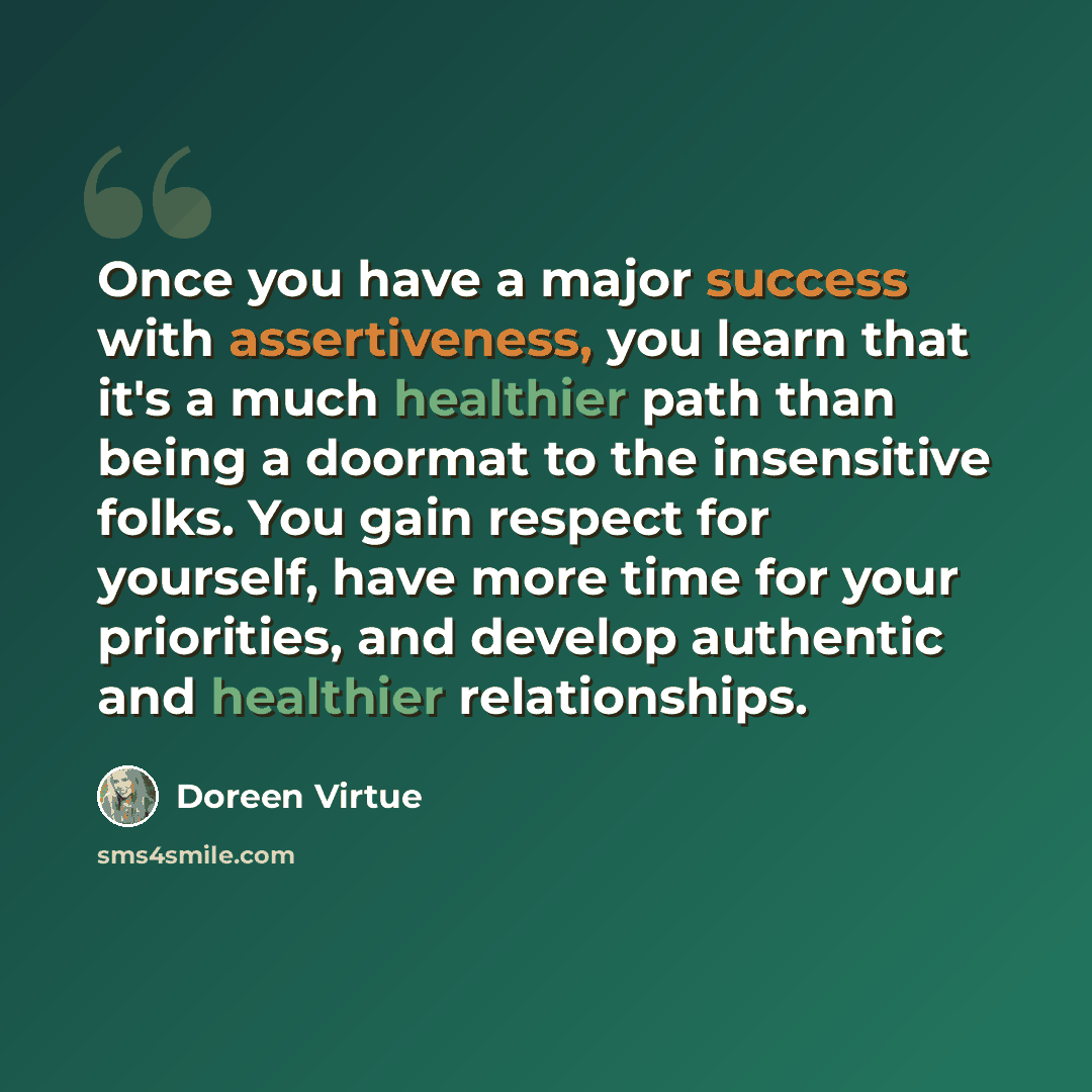 “Once you have a major success with assertiveness, you learn that it's a much healthier path than being a doormat to the insensitive folks. You gain respect for yourself, have more time for your priorities, and develop authentic and healthier relationships.” quote by Doreen Virtue