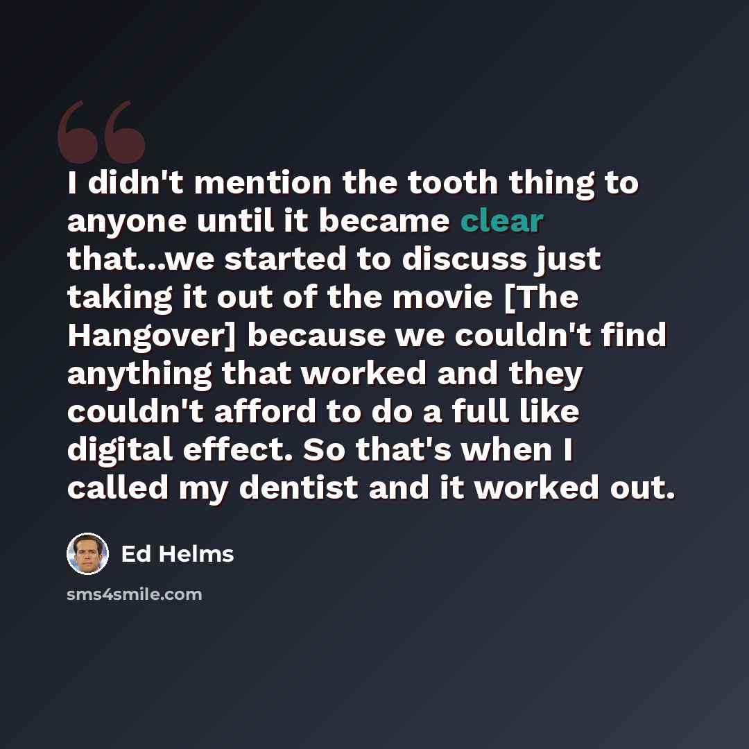 “I didn't mention the tooth thing to anyone until it became clear that...we started to discuss just taking it out of the movie [The Hangover] because we couldn't find anything that worked and they couldn't afford to do a full like digital effect. So that's when I called my dentist and it worked out.” quote by Ed Helms