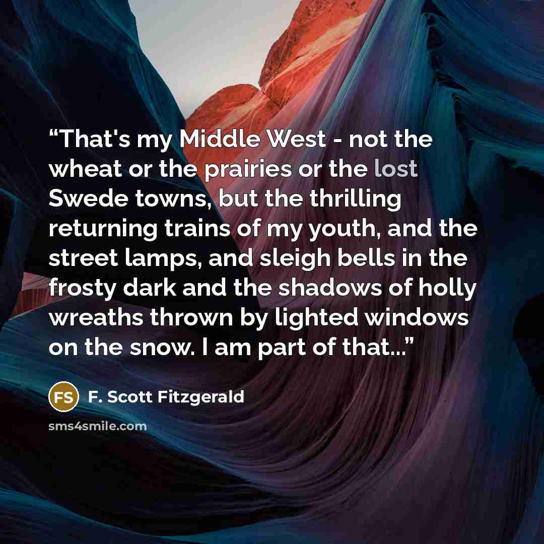 “That's my Middle West - not the wheat or the prairies or the lost Swede towns, but the thrilling returning trains of my youth, and the street lamps, and sleigh bells in the frosty dark and the shadows of holly wreaths thrown by lighted windows on the snow. I am part of that...” quote by F. Scott Fitzgerald