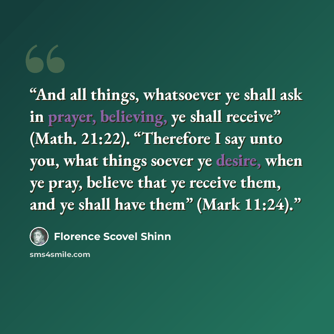 “And all things, whatsoever ye shall ask in prayer, believing, ye shall receive” (Math. 21:22). “Therefore I say unto you, what things soever ye desire, when ye pray, believe that ye receive them, and ye shall have them” (Mark 11:24).” quote by Florence Scovel Shinn