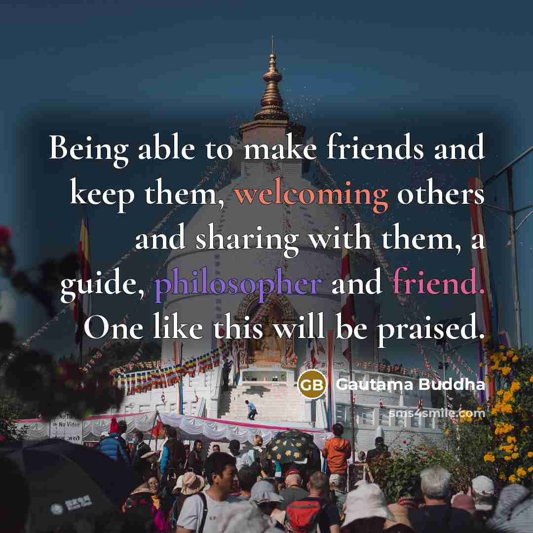 “Being able to make friends and keep them, welcoming others and sharing with them, a guide, philosopher and friend. One like this will be praised.” quote by Gautama Buddha
