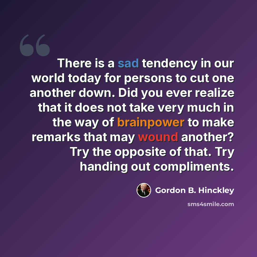 “There is a sad tendency in our world today for persons to cut one another down. Did you ever realize that it does not take very much in the way of brainpower to make remarks that may wound another? Try the opposite of that. Try handing out compliments.” quote by Gordon B. Hinckley