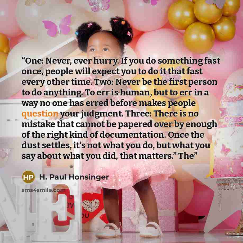 “One: Never, ever hurry. If you do something fast once, people will expect you to do it that fast every other time. Two: Never be the first person to do anything. To err is human, but to err in a way no one has erred before makes people question your judgment. Three: There is no mistake that cannot…” quote by H. Paul Honsinger