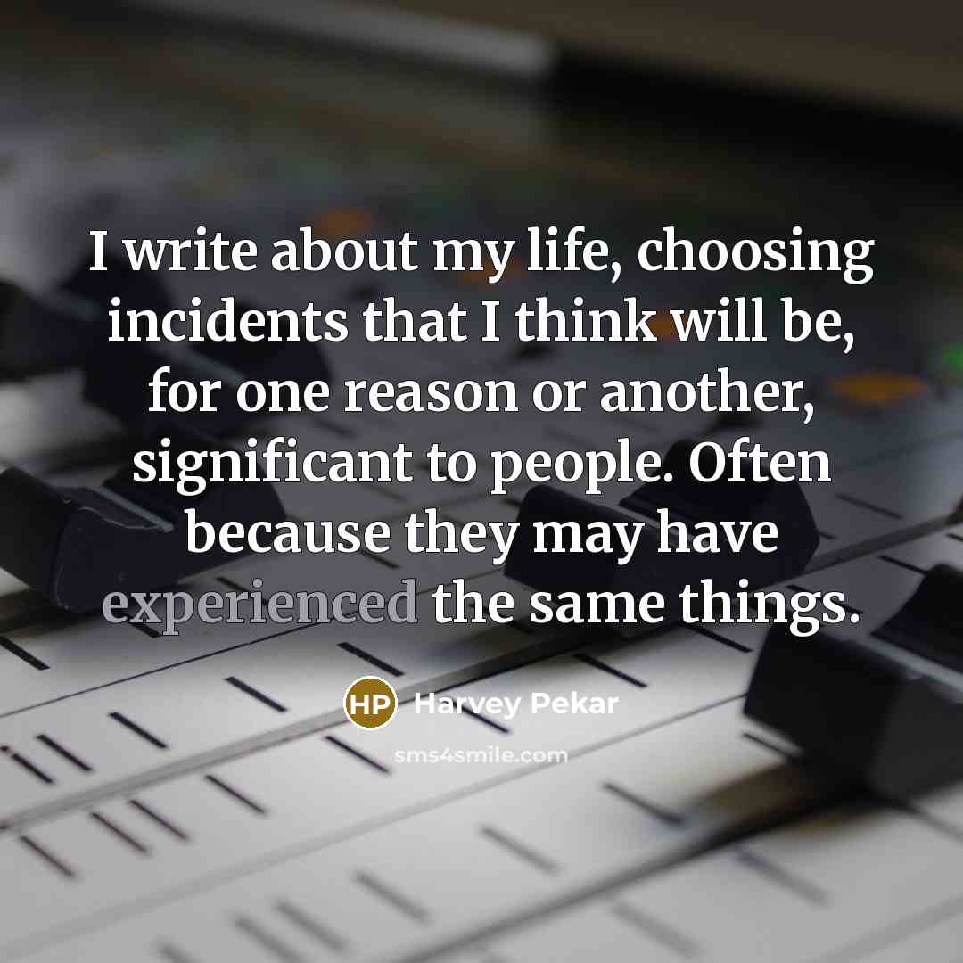 “I write about my life, choosing incidents that I think will be, for one reason or another, significant to people. Often because they may have experienced the same things.” quote by Harvey Pekar