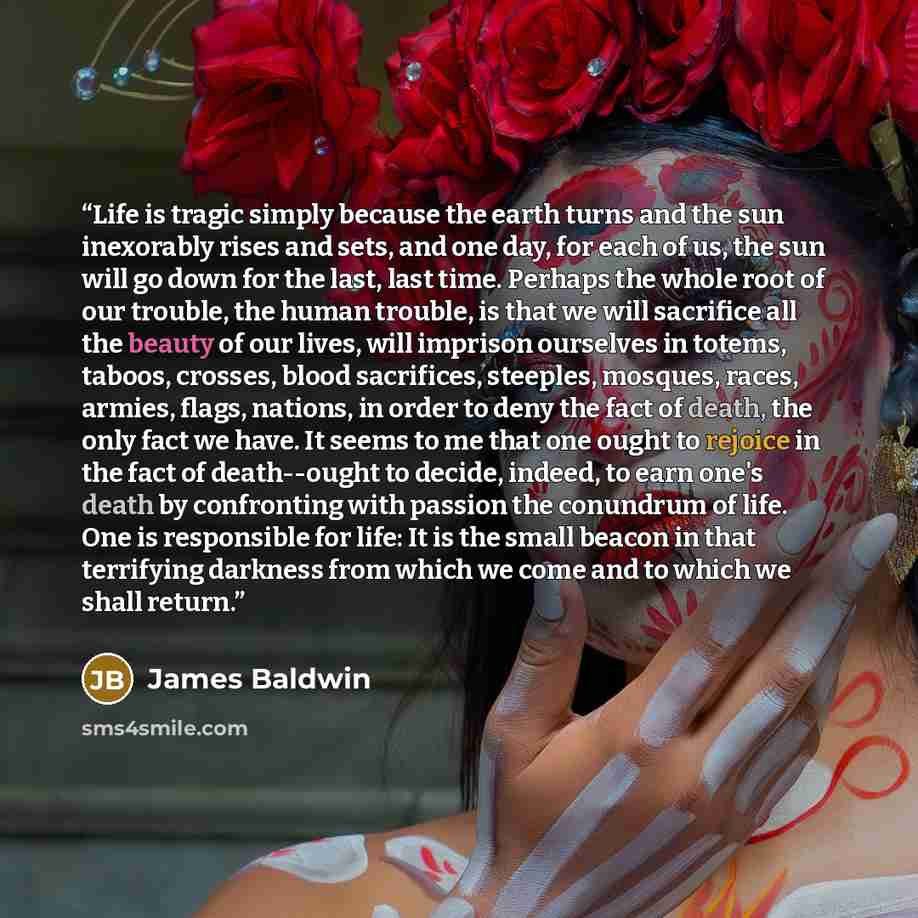 “Life is tragic simply because the earth turns and the sun inexorably rises and sets, and one day, for each of us, the sun will go down for the last, last time. Perhaps the whole root of our trouble, the human trouble, is that we will sacrifice all the beauty of our lives, will imprison ourselves…” quote by James Baldwin