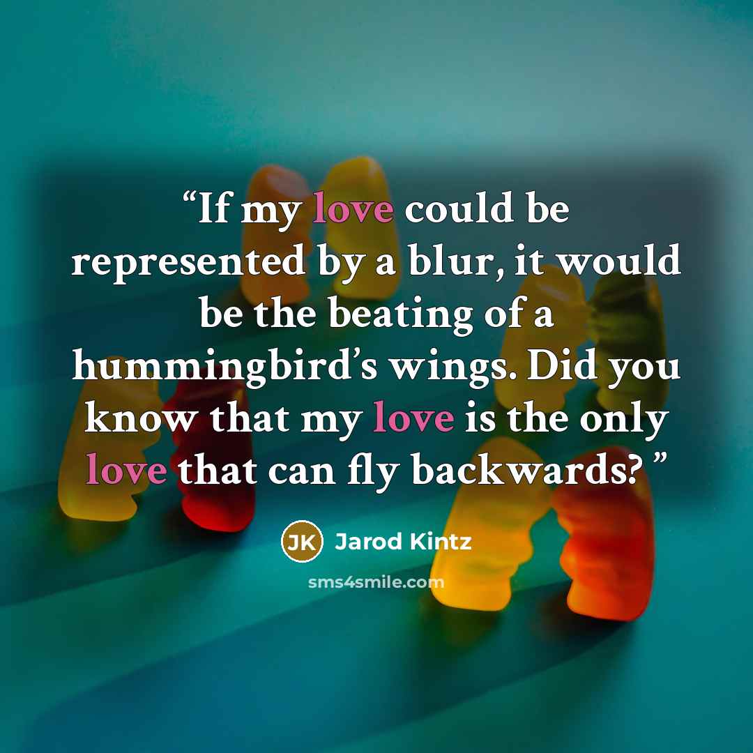“If my love could be represented by a blur, it would be the beating of a hummingbird’s wings. Did you know that my love is the only love that can fly backwards?” quote by Jarod Kintz