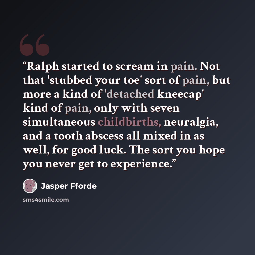“Ralph started to scream in pain. Not that 'stubbed your toe' sort of pain, but more a kind of 'detached kneecap' kind of pain, only with seven simultaneous childbirths, neuralgia, and a tooth abscess all mixed in as well, for good luck. The sort you hope you never get to experience.” quote by Jasper Fforde