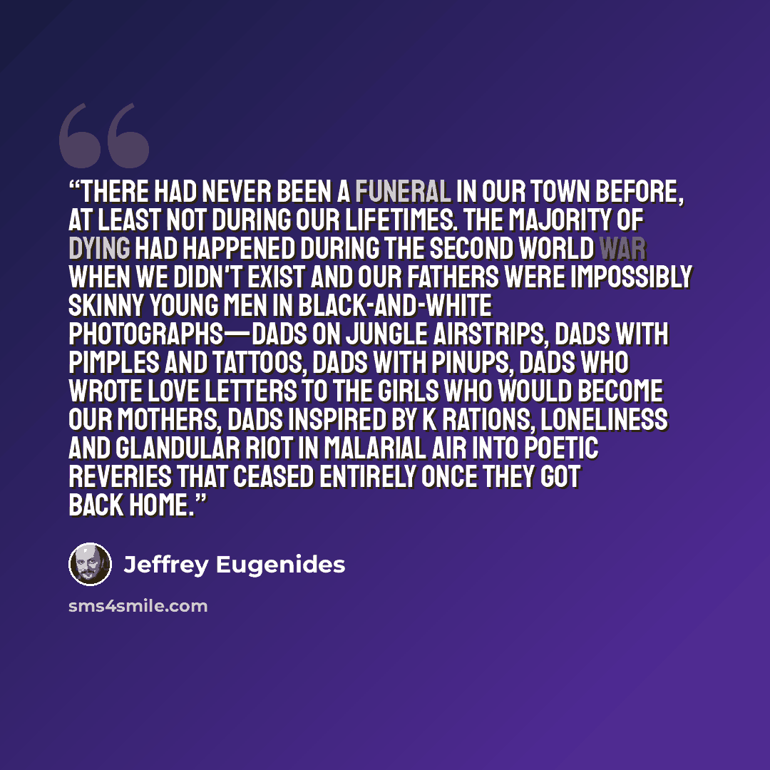 “There had never been a funeral in our town before, at least not during our lifetimes. The majority of dying had happened during the Second World War when we didn't exist and our fathers were impossibly skinny young men in black-and-white photographs—dads on jungle airstrips, dads with pimples and…” quote by Jeffrey Eugenides