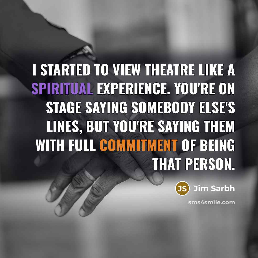 “I started to view theatre like a spiritual experience. You're on stage saying somebody else's lines, but you're saying them with full commitment of being that person.” quote by Jim Sarbh