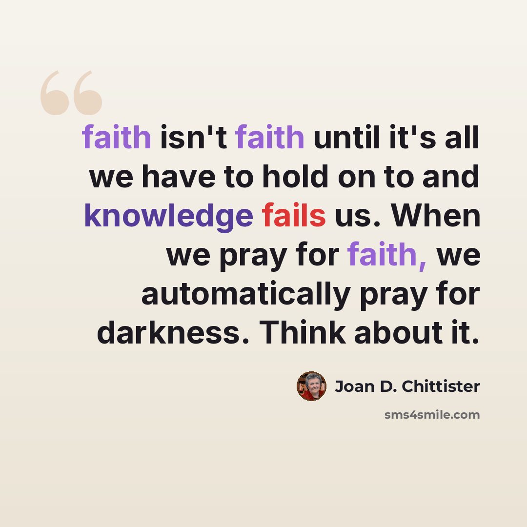 “faith isn't faith until it's all we have to hold on to and knowledge fails us. When we pray for faith, we automatically pray for darkness. Think about it.” quote by Joan D. Chittister