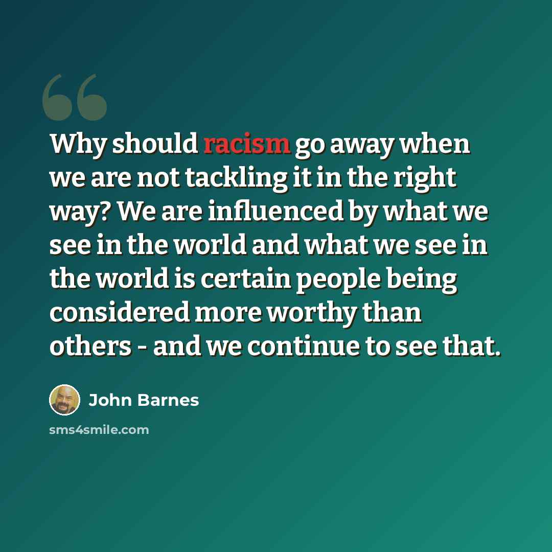 “Why should racism go away when we are not tackling it in the right way? We are influenced by what we see in the world and what we see in the world is certain people being considered more worthy than others - and we continue to see that.” quote by John Barnes
