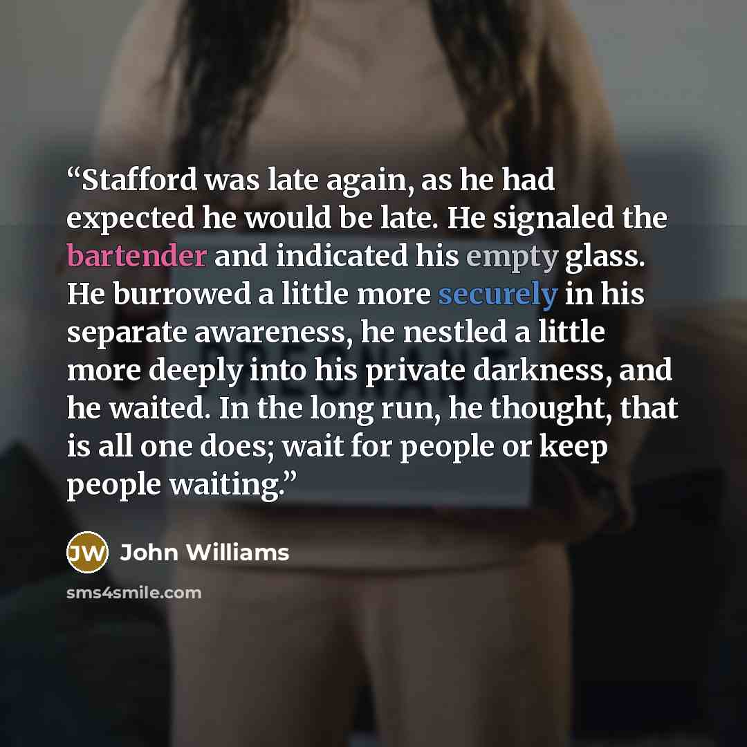 “Stafford was late again, as he had expected he would be late. He signaled the bartender and indicated his empty glass. He burrowed a little more securely in his separate awareness, he nestled a little more deeply into his private darkness, and he waited. In the long run, he thought, that is all…” quote by John Williams