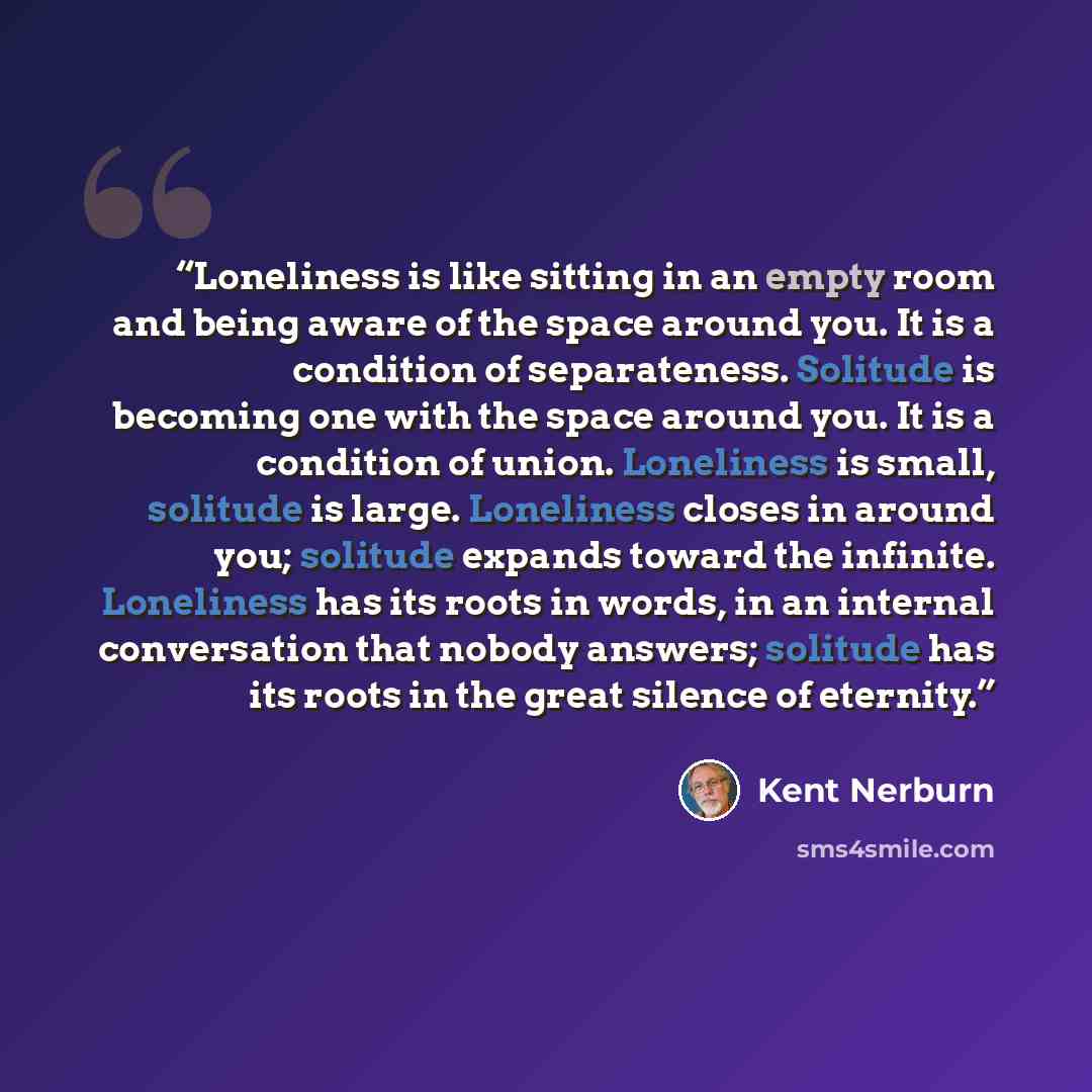“Loneliness is like sitting in an empty room and being aware of the space around you. It is a condition of separateness. Solitude is becoming one with the space around you. It is a condition of union. Loneliness is small, solitude is large. Loneliness closes in around you; solitude expands toward…” quote by Kent Nerburn