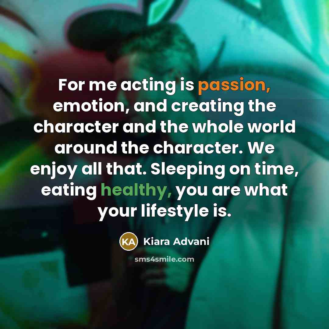 “For me acting is passion, emotion, and creating the character and the whole world around the character. We enjoy all that. Sleeping on time, eating healthy, you are what your lifestyle is.” quote by Kiara Advani