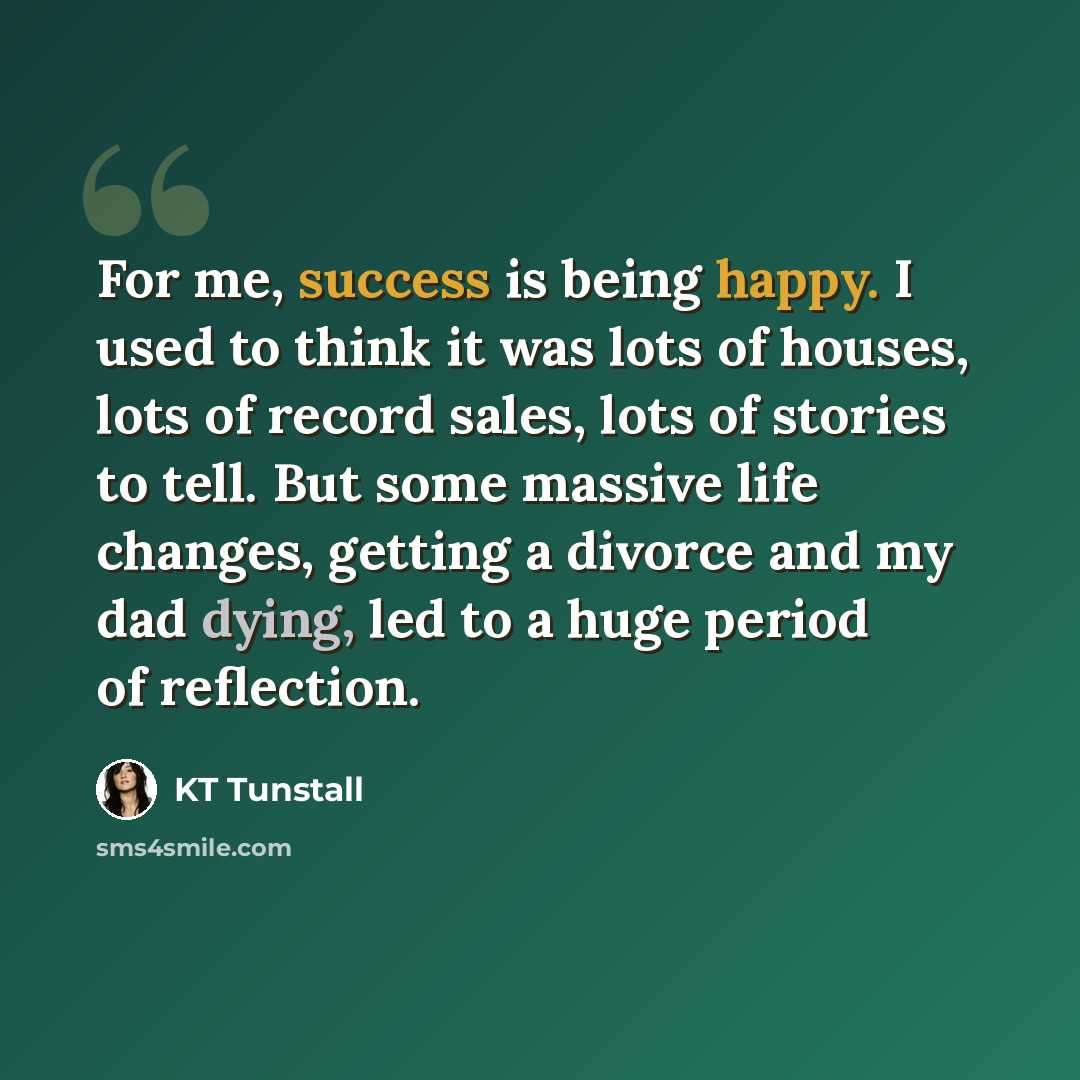 “For me, success is being happy. I used to think it was lots of houses, lots of record sales, lots of stories to tell. But some massive life changes, getting a divorce and my dad dying, led to a huge period of reflection.” quote by KT Tunstall