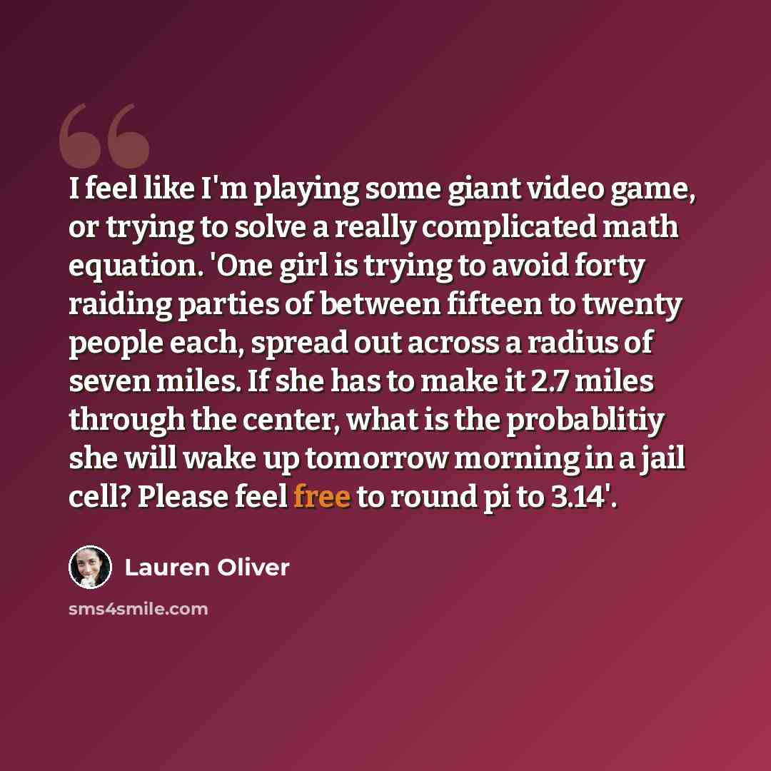 “I feel like I'm playing some giant video game, or trying to solve a really complicated math equation. 'One girl is trying to avoid forty raiding parties of between fifteen to twenty people each, spread out across a radius of seven miles. If she has to make it 2.7 miles through the center, what is…” quote by Lauren Oliver