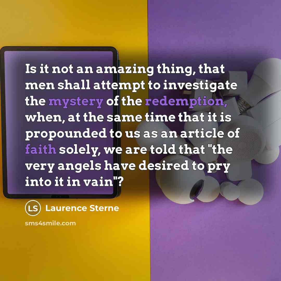“Is it not an amazing thing, that men shall attempt to investigate the mystery of the redemption, when, at the same time that it is propounded to us as an article of faith solely, we are told that "the very angels have desired to pry into it in vain"?” quote by Laurence Sterne