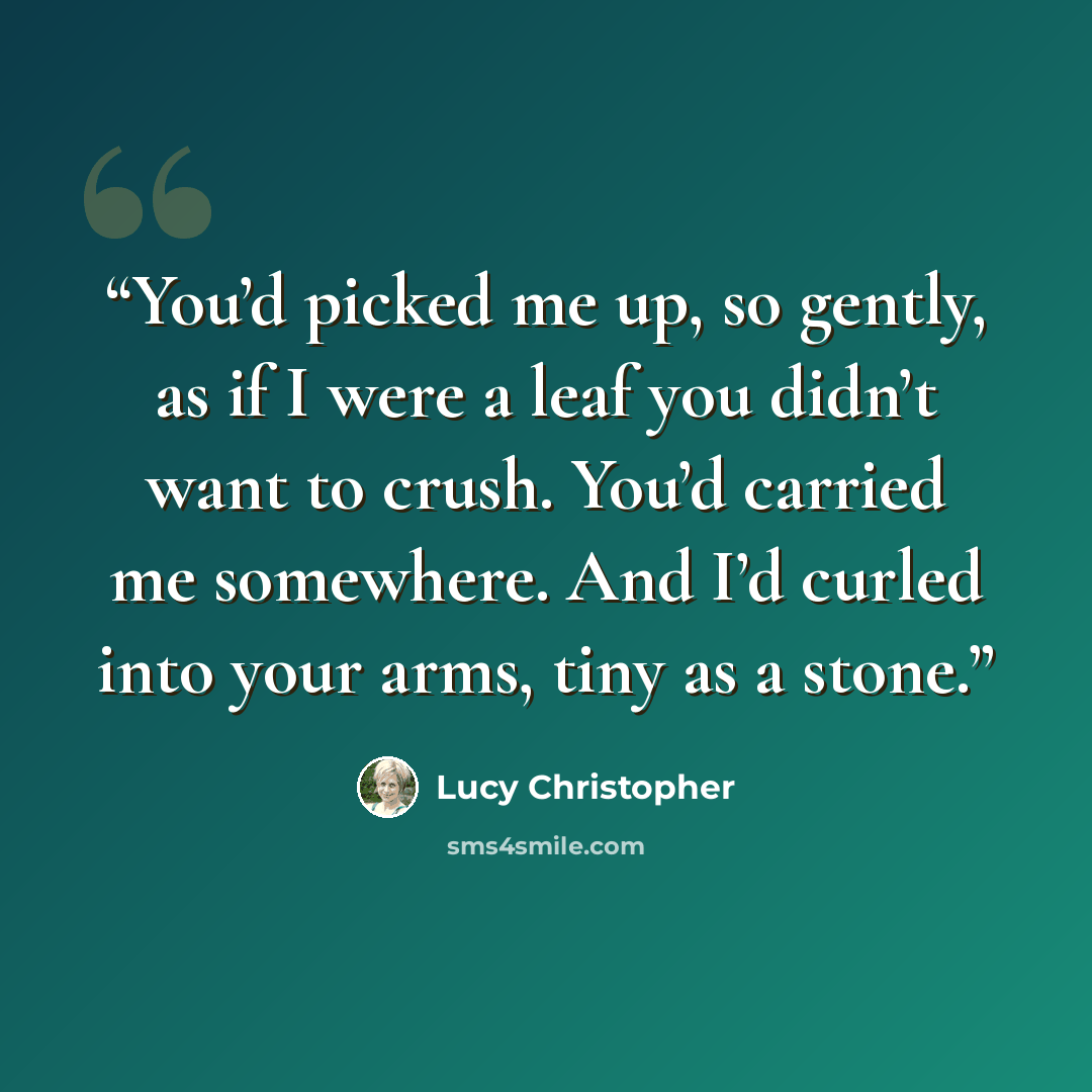 “You’d picked me up, so gently, as if I were a leaf you didn’t want to crush. You’d carried me somewhere. And I’d curled into your arms, tiny as a stone.” quote by Lucy Christopher