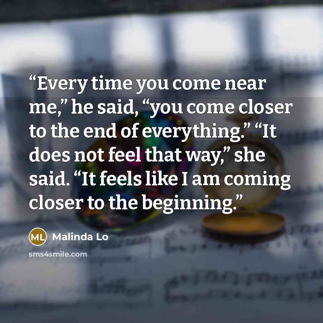 “Every time you come near me,” he said, “you come closer to the end of everything.” “It does not feel that way,” she said. “It feels like I am coming closer to the beginning.” quote by Malinda Lo