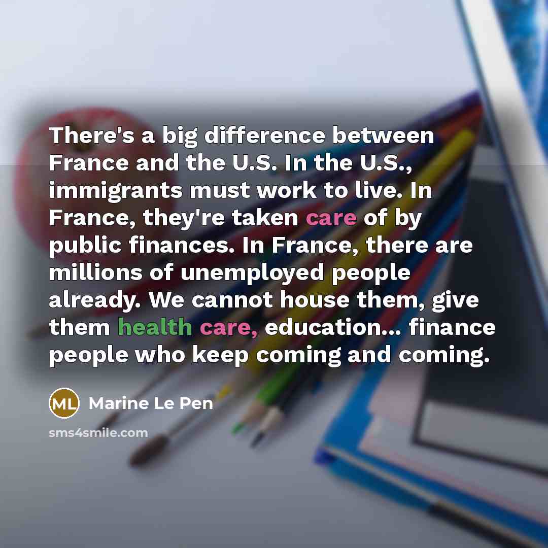 “There's a big difference between France and the U.S. In the U.S., immigrants must work to live. In France, they're taken care of by public finances. In France, there are millions of unemployed people already. We cannot house them, give them health care, education... finance people who keep coming…” quote by Marine Le Pen