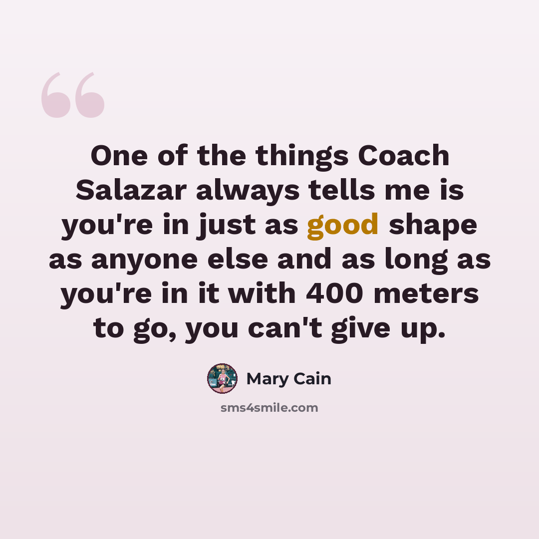 “One of the things Coach Salazar always tells me is you're in just as good shape as anyone else and as long as you're in it with 400 meters to go, you can't give up.” quote by Mary Cain