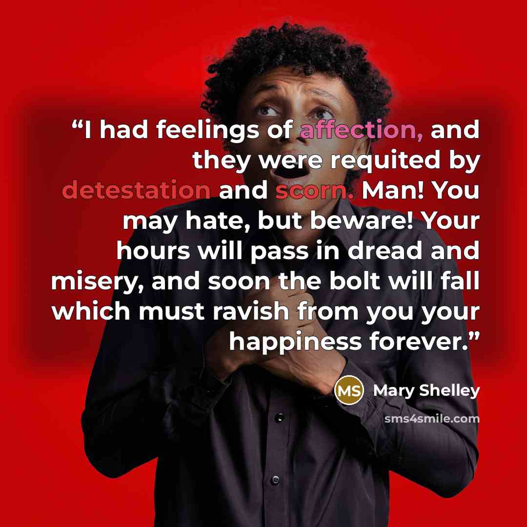 “I had feelings of affection, and they were requited by detestation and scorn. Man! You may hate, but beware! Your hours will pass in dread and misery, and soon the bolt will fall which must ravish from you your happiness forever.” quote by Mary Shelley