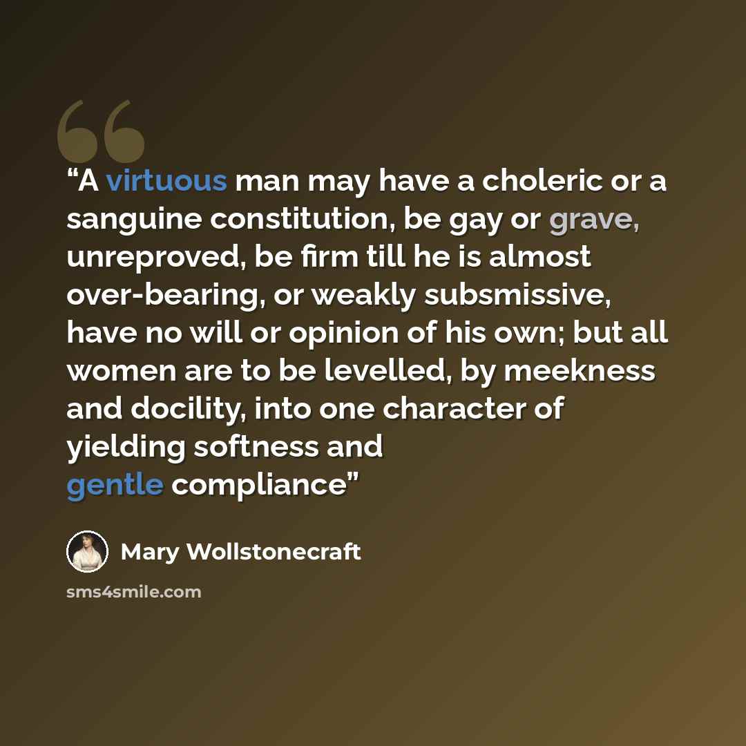 “A virtuous man may have a choleric or a sanguine constitution, be gay or grave, unreproved, be firm till he is almost over-bearing, or weakly subsmissive, have no will or opinion of his own; but all women are to be levelled, by meekness and docility, into one character of yielding softness and…” quote by Mary Wollstonecraft