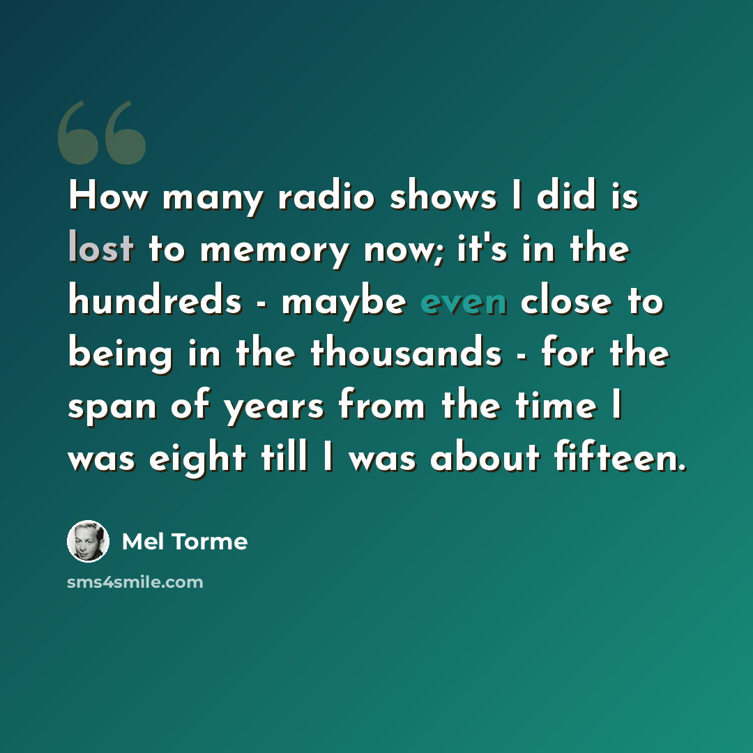 “How many radio shows I did is lost to memory now; it's in the hundreds - maybe even close to being in the thousands - for the span of years from the time I was eight till I was about fifteen.” quote by Mel Torme