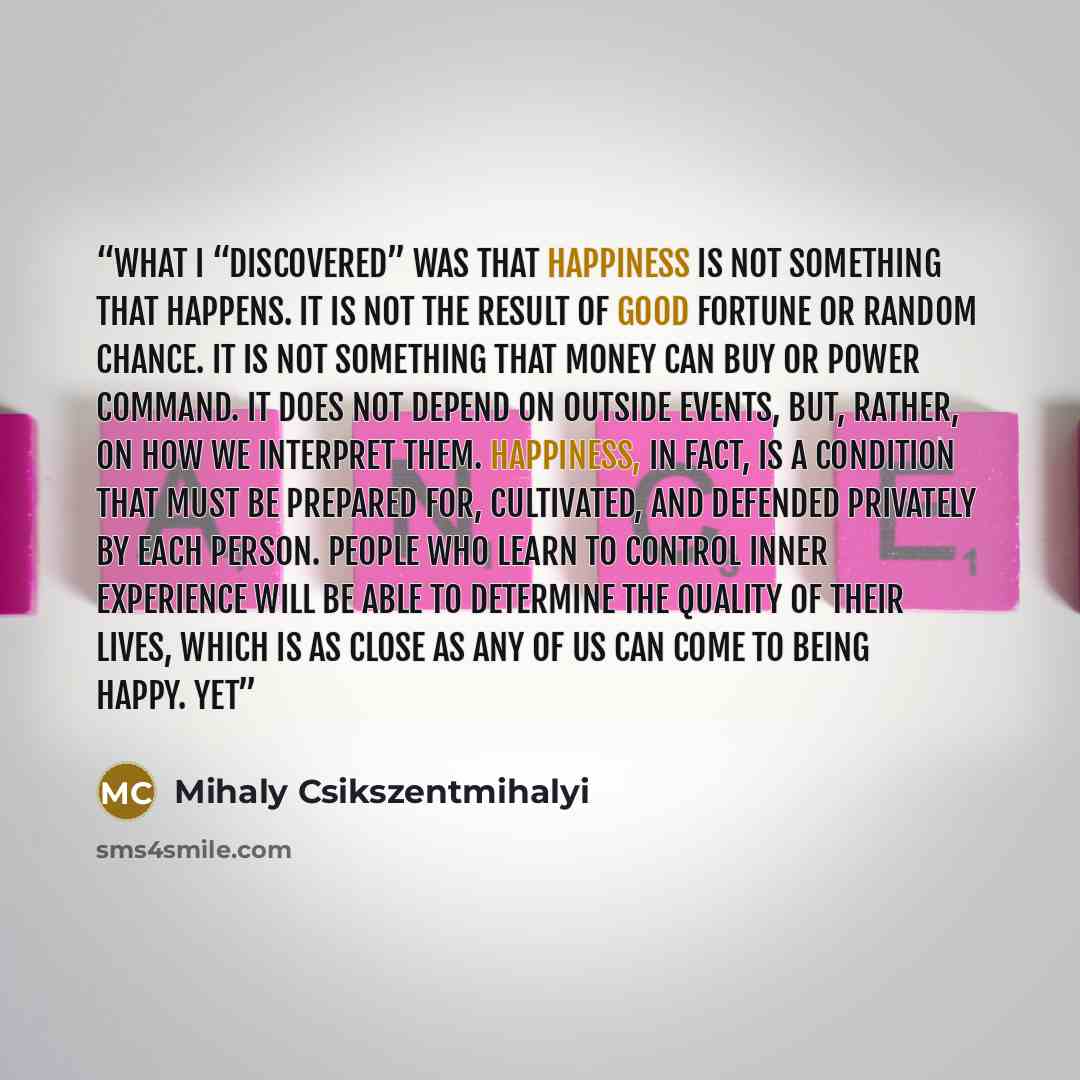 “What I “discovered” was that happiness is not something that happens. It is not the result of good fortune or random chance. It is not something that money can buy or power command. It does not depend on outside events, but, rather, on how we interpret them. Happiness, in fact, is a condition that…” quote by Mihaly Csikszentmihalyi