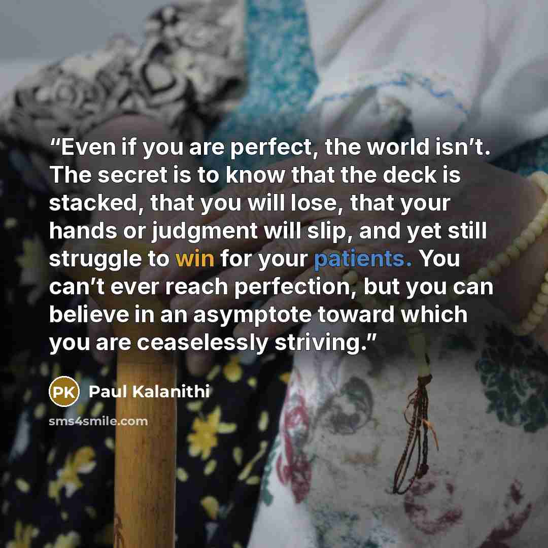 “Even if you are perfect, the world isn’t. The secret is to know that the deck is stacked, that you will lose, that your hands or judgment will slip, and yet still struggle to win for your patients. You can’t ever reach perfection, but you can believe in an asymptote toward which you are…” quote by Paul Kalanithi