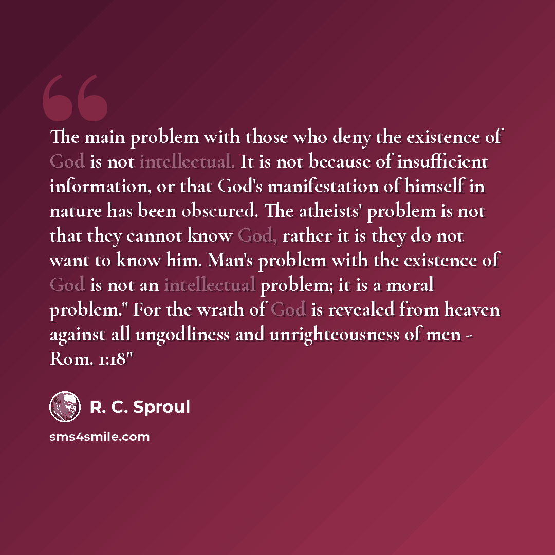 “The main problem with those who deny the existence of God is not intellectual. It is not because of insufficient information, or that God's manifestation of himself in nature has been obscured. The atheists' problem is not that they cannot know God, rather it is they do not want to know him. Man's…” quote by R. C. Sproul