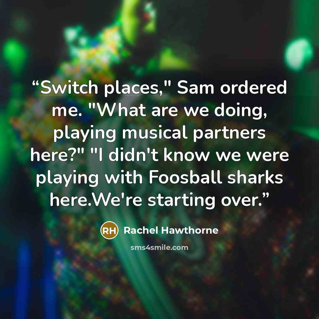 “Switch places," Sam ordered me. "What are we doing, playing musical partners here?" "I didn't know we were playing with Foosball sharks here.We're starting over.” quote by Rachel Hawthorne