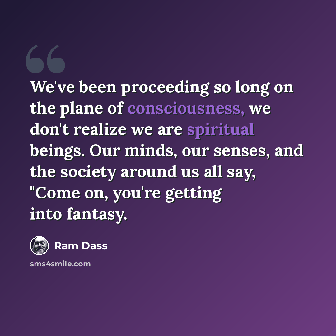 “We've been proceeding so long on the plane of consciousness, we don't realize we are spiritual beings. Our minds, our senses, and the society around us all say, "Come on, you're getting into fantasy.” quote by Ram Dass