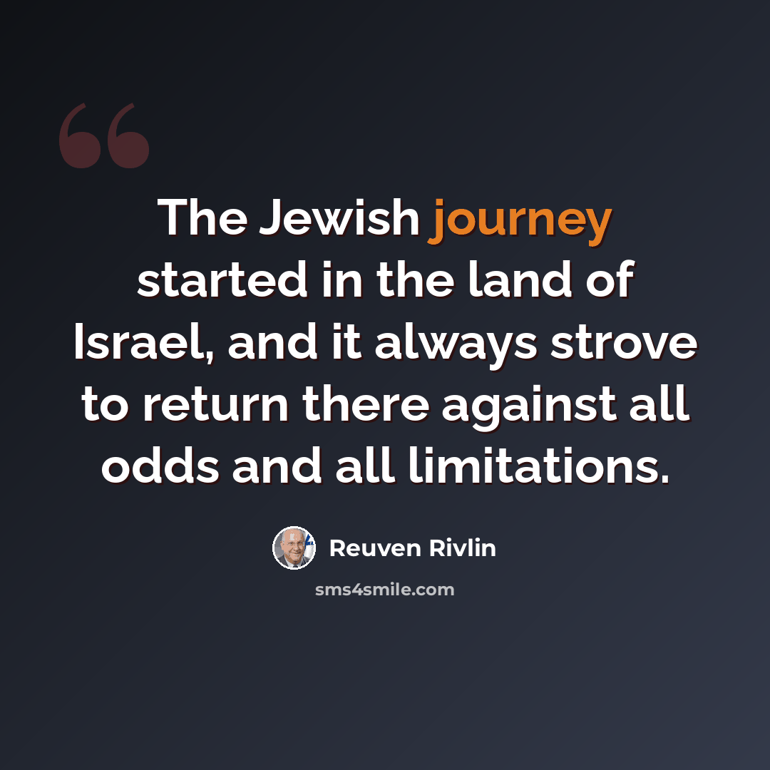“The Jewish journey started in the land of Israel, and it always strove to return there against all odds and all limitations.” quote by Reuven Rivlin