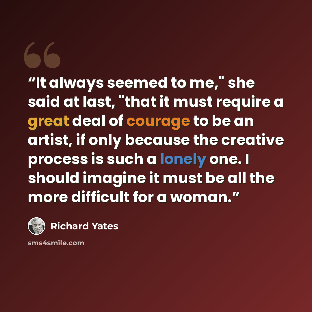 “It always seemed to me," she said at last, "that it must require a great deal of courage to be an artist, if only because the creative process is such a lonely one. I should imagine it must be all the more difficult for a woman.” quote by Richard Yates