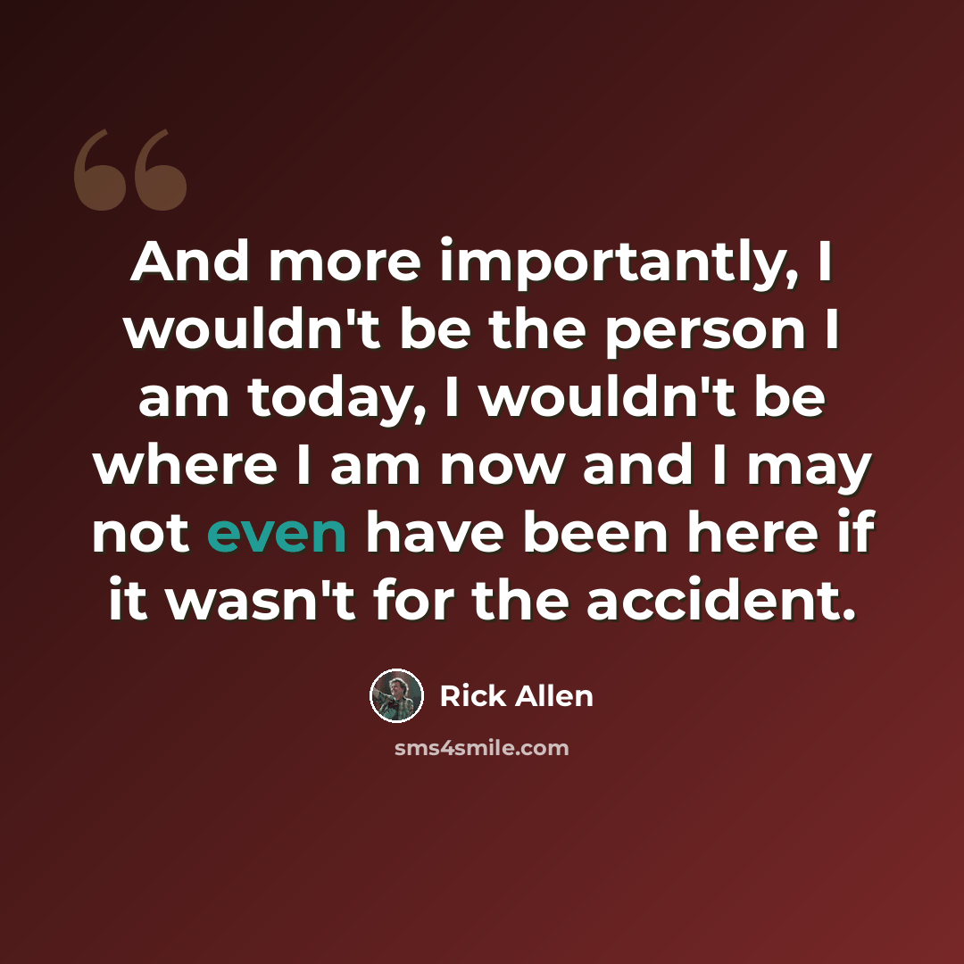 “And more importantly, I wouldn't be the person I am today, I wouldn't be where I am now and I may not even have been here if it wasn't for the accident.” quote by Rick Allen