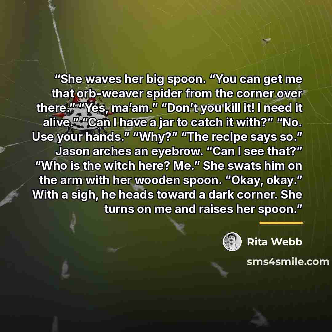 “She waves her big spoon. “You can get me that orb-weaver spider from the corner over there.” “Yes, ma’am.” “Don’t you kill it! I need it alive.” “Can I have a jar to catch it with?” “No. Use your hands.” “Why?” “The recipe says so.” Jason arches an eyebrow. “Can I see that?” “Who is the witch…” quote by Rita Webb