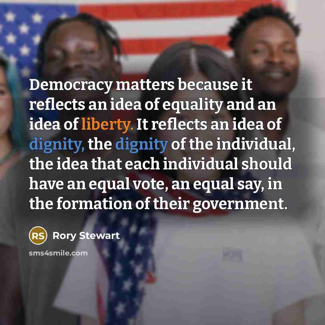 “Democracy matters because it reflects an idea of equality and an idea of liberty. It reflects an idea of dignity, the dignity of the individual, the idea that each individual should have an equal vote, an equal say, in the formation of their government.” quote by Rory Stewart