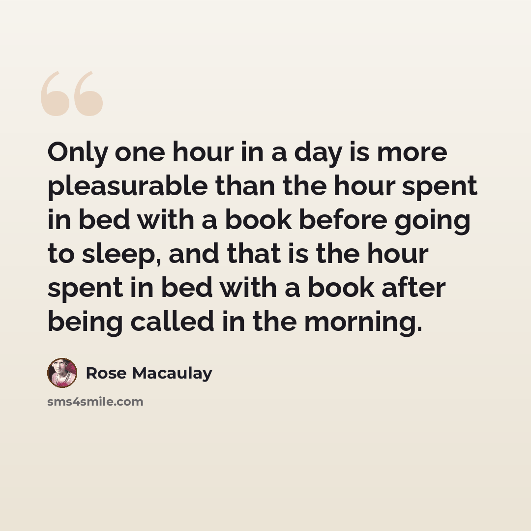 “Only one hour in a day is more pleasurable than the hour spent in bed with a book before going to sleep, and that is the hour spent in bed with a book after being called in the morning.” quote by Rose Macaulay