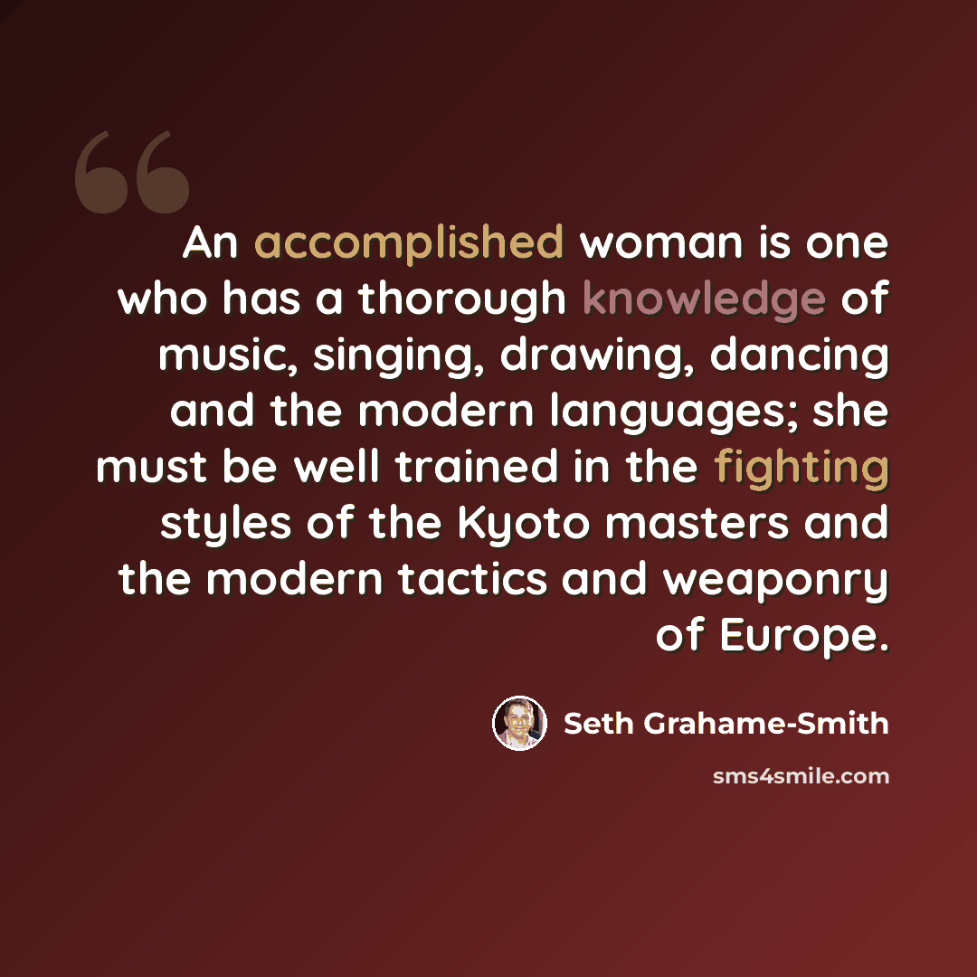 “An accomplished woman is one who has a thorough knowledge of music, singing, drawing, dancing and the modern languages; she must be well trained in the fighting styles of the Kyoto masters and the modern tactics and weaponry of Europe.” quote by Seth Grahame-Smith