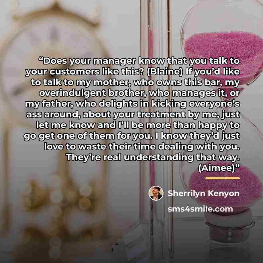 “Does your manager know that you talk to your customers like this? (Blaine) If you’d like to talk to my mother, who owns this bar, my overindulgent brother, who manages it, or my father, who delights in kicking everyone’s ass around, about your treatment by me, just let me know and I’ll be more…” quote by Sherrilyn Kenyon