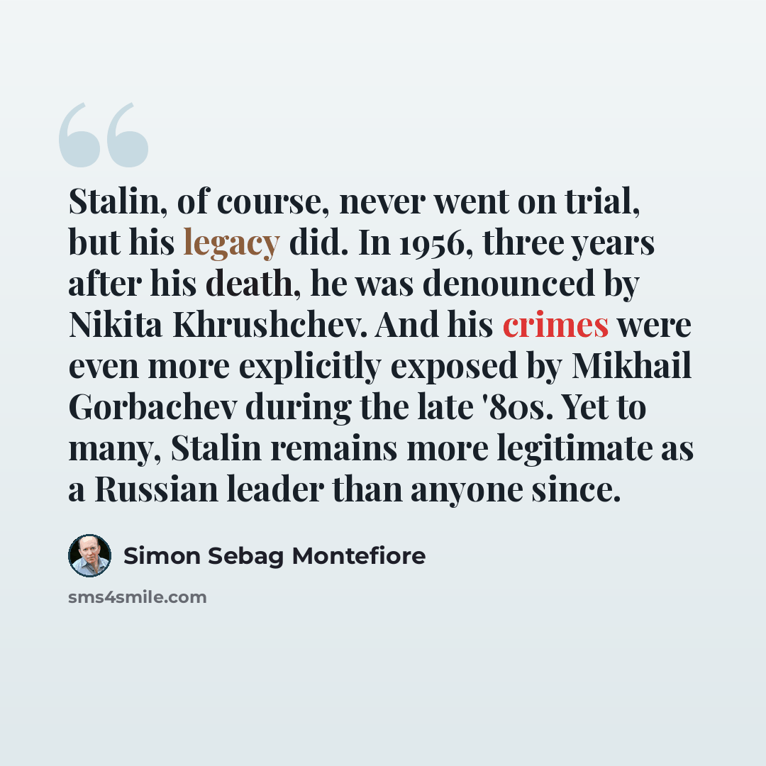 “Stalin, of course, never went on trial, but his legacy did. In 1956, three years after his death, he was denounced by Nikita Khrushchev. And his crimes were even more explicitly exposed by Mikhail Gorbachev during the late '80s. Yet to many, Stalin remains more legitimate as a Russian leader than…” quote by Simon Sebag Montefiore