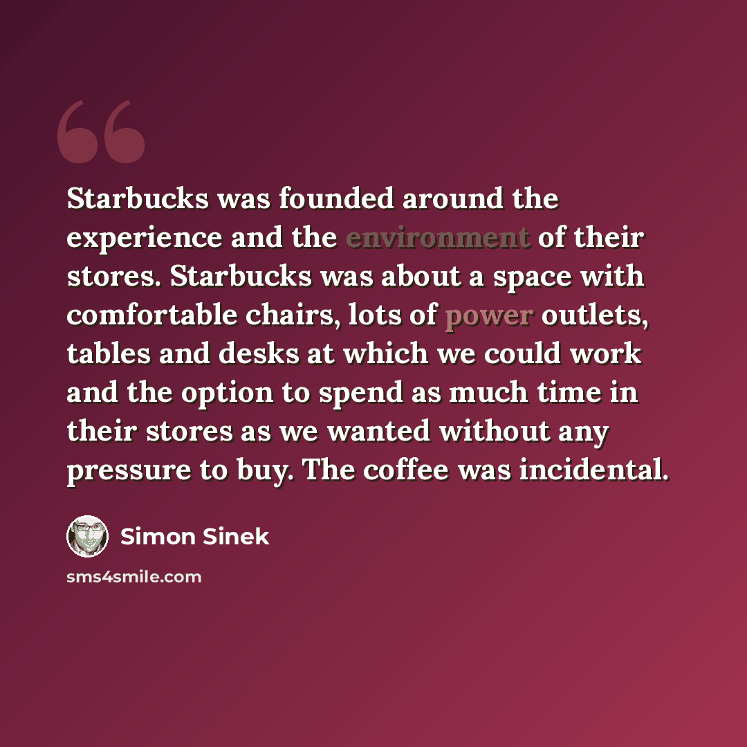 “Starbucks was founded around the experience and the environment of their stores. Starbucks was about a space with comfortable chairs, lots of power outlets, tables and desks at which we could work and the option to spend as much time in their stores as we wanted without any pressure to buy. The…” quote by Simon Sinek