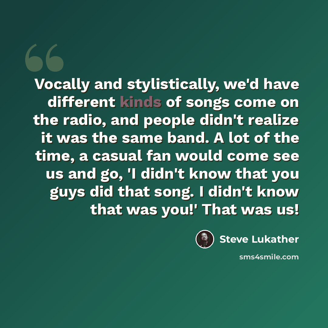 “Vocally and stylistically, we'd have different kinds of songs come on the radio, and people didn't realize it was the same band. A lot of the time, a casual fan would come see us and go, 'I didn't know that you guys did that song. I didn't know that was you!' That was us!” quote by Steve Lukather