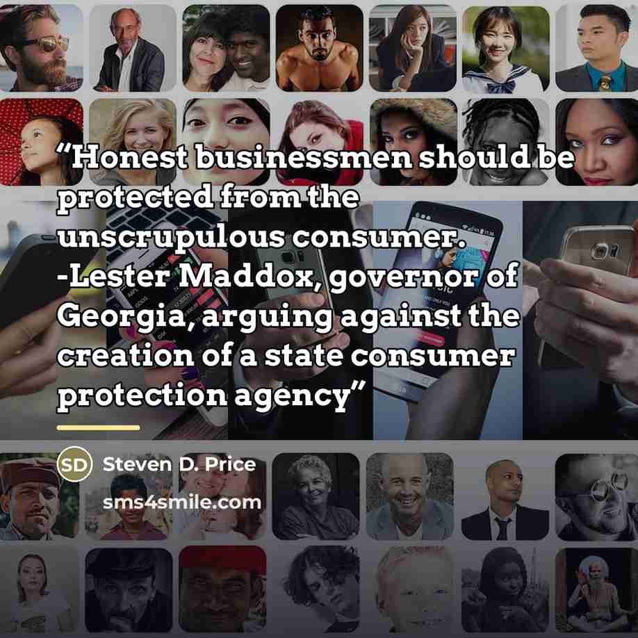 “Honest businessmen should be protected from the unscrupulous consumer. -Lester Maddox, governor of Georgia, arguing against the creation of a state consumer protection agency” quote by Steven D. Price