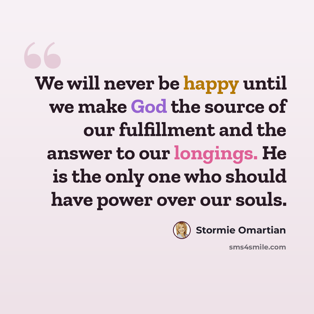 “We will never be happy until we make God the source of our fulfillment and the answer to our longings. He is the only one who should have power over our souls.” quote by Stormie Omartian