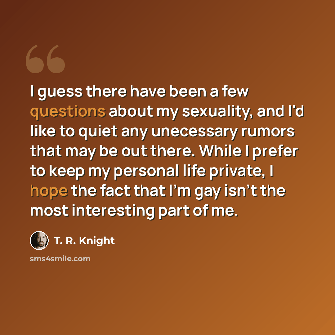 “I guess there have been a few questions about my sexuality, and I'd like to quiet any unecessary rumors that may be out there. While I prefer to keep my personal life private, I hope the fact that I'm gay isn't the most interesting part of me.” quote by T. R. Knight