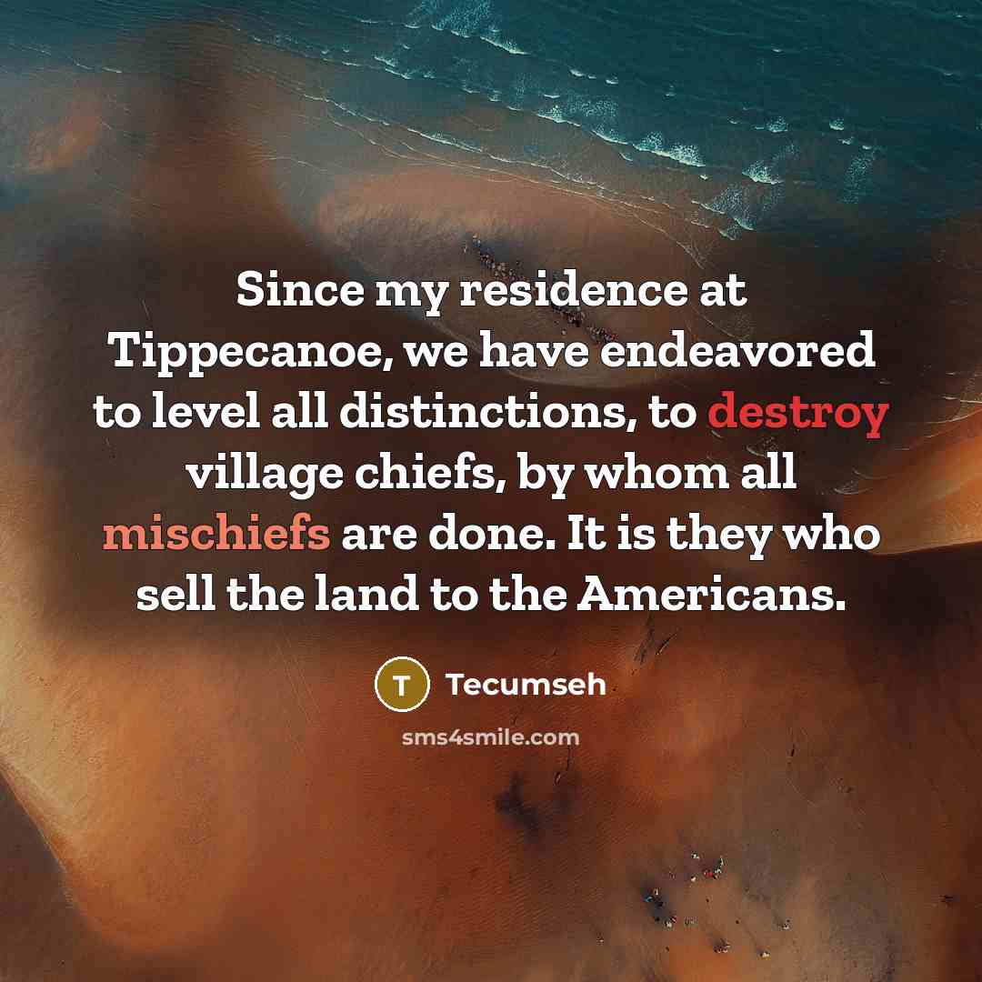 “Since my residence at Tippecanoe, we have endeavored to level all distinctions, to destroy village chiefs, by whom all mischiefs are done. It is they who sell the land to the Americans.” quote by Tecumseh